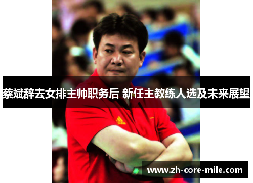蔡斌辞去女排主帅职务后 新任主教练人选及未来展望