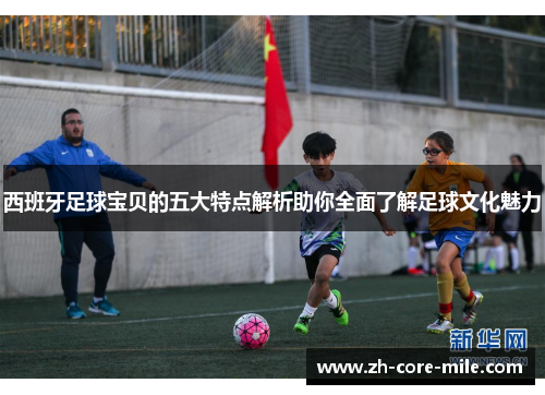 西班牙足球宝贝的五大特点解析助你全面了解足球文化魅力