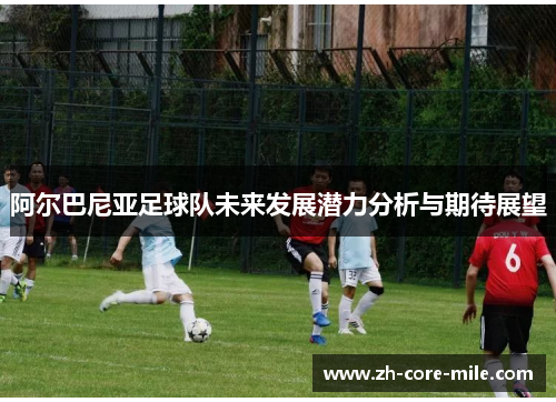 阿尔巴尼亚足球队未来发展潜力分析与期待展望